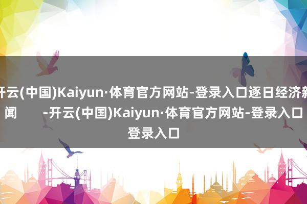 开云(中国)Kaiyun·体育官方网站-登录入口逐日经济新闻       -开云(中国)Kaiyun·体育官方网站-登录入口