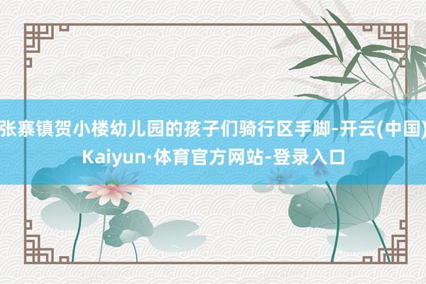 张寨镇贺小楼幼儿园的孩子们骑行区手脚-开云(中国)Kaiyun·体育官方网站-登录入口