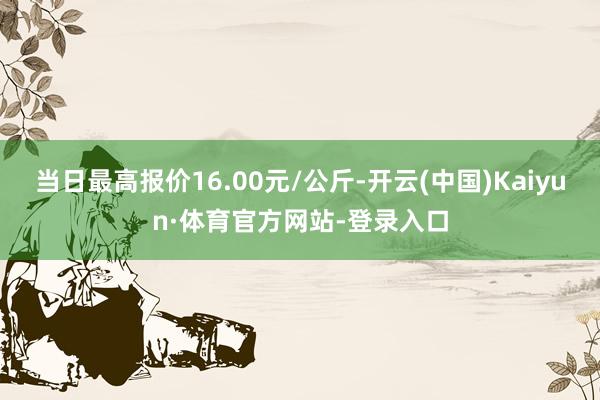 当日最高报价16.00元/公斤-开云(中国)Kaiyun·体育官方网站-登录入口