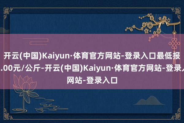 开云(中国)Kaiyun·体育官方网站-登录入口最低报价4.00元/公斤-开云(中国)Kaiyun·体育官方网站-登录入口