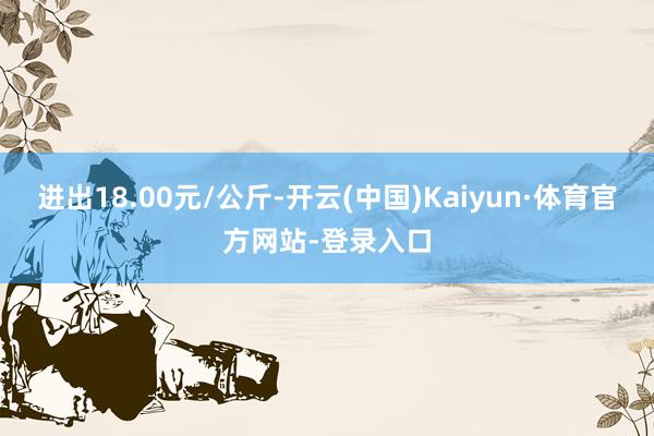 进出18.00元/公斤-开云(中国)Kaiyun·体育官方网站-登录入口