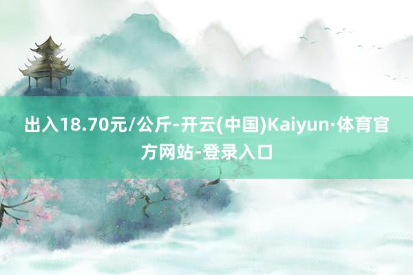 出入18.70元/公斤-开云(中国)Kaiyun·体育官方网站-登录入口