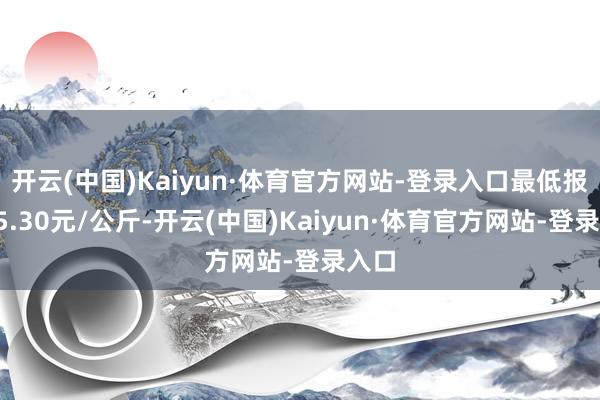 开云(中国)Kaiyun·体育官方网站-登录入口最低报价15.30元/公斤-开云(中国)Kaiyun·体育官方网站-登录入口