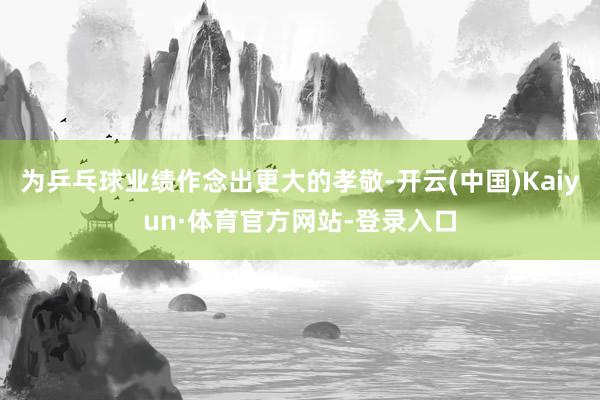 为乒乓球业绩作念出更大的孝敬-开云(中国)Kaiyun·体育官方网站-登录入口