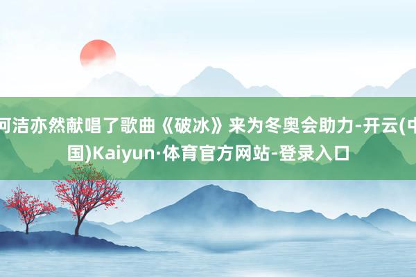 何洁亦然献唱了歌曲《破冰》来为冬奥会助力-开云(中国)Kaiyun·体育官方网站-登录入口