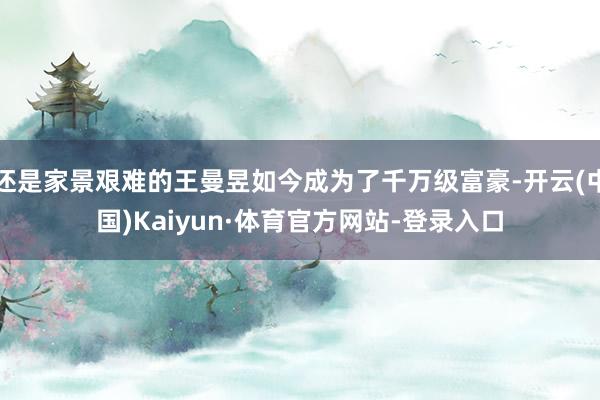 还是家景艰难的王曼昱如今成为了千万级富豪-开云(中国)Kaiyun·体育官方网站-登录入口