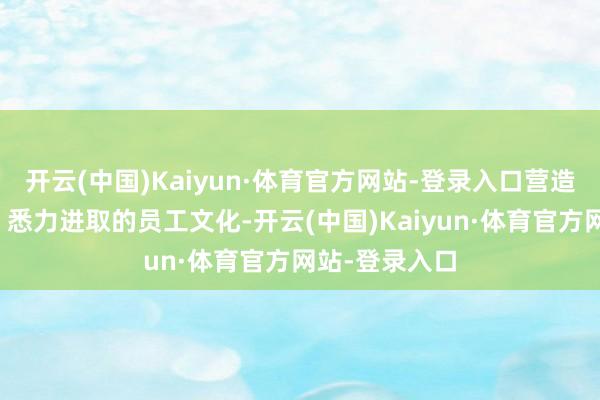 开云(中国)Kaiyun·体育官方网站-登录入口营造了健康文静、悉力进取的员工文化-开云(中国)Kaiyun·体育官方网站-登录入口