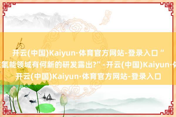 开云(中国)Kaiyun·体育官方网站-登录入口“求教贵公司近几个月在氢能领域有何新的研发露出?”-开云(中国)Kaiyun·体育官方网站-登录入口