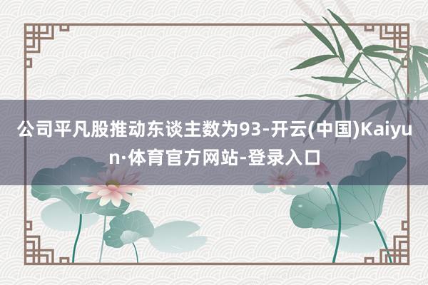 公司平凡股推动东谈主数为93-开云(中国)Kaiyun·体育官方网站-登录入口