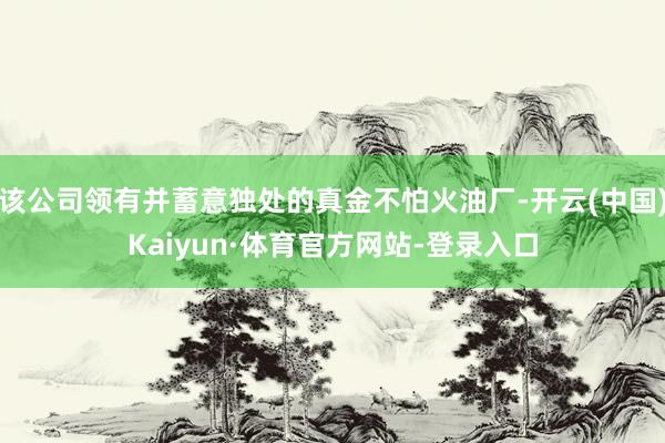 该公司领有并蓄意独处的真金不怕火油厂-开云(中国)Kaiyun·体育官方网站-登录入口