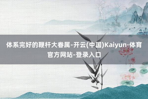 体系完好的鞭杆大眷属-开云(中国)Kaiyun·体育官方网站-登录入口