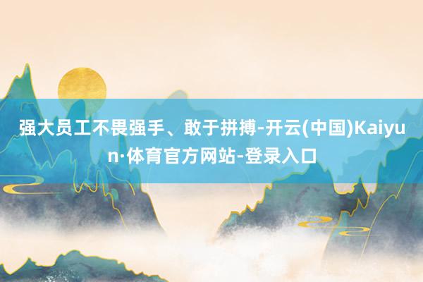 强大员工不畏强手、敢于拼搏-开云(中国)Kaiyun·体育官方网站-登录入口