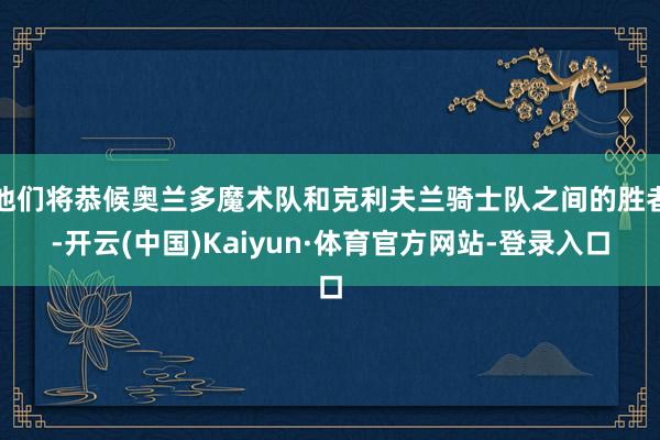 他们将恭候奥兰多魔术队和克利夫兰骑士队之间的胜者-开云(中国)Kaiyun·体育官方网站-登录入口