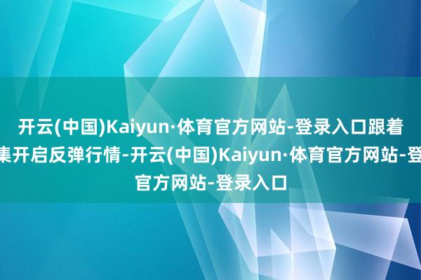 开云(中国)Kaiyun·体育官方网站-登录入口跟着A股市集开启反弹行情-开云(中国)Kaiyun·体育官方网站-登录入口