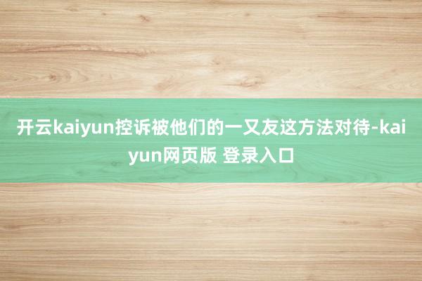 开云kaiyun控诉被他们的一又友这方法对待-kaiyun网页版 登录入口