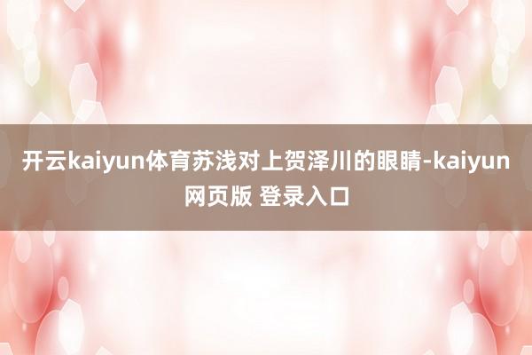 开云kaiyun体育苏浅对上贺泽川的眼睛-kaiyun网页版 登录入口