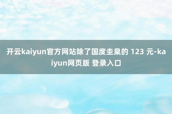 开云kaiyun官方网站除了国度圭臬的 123 元-kaiyun网页版 登录入口