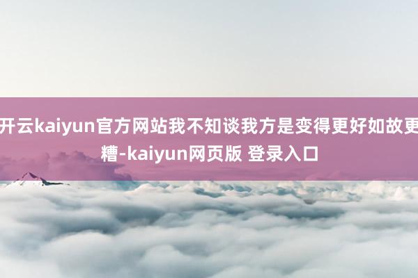 开云kaiyun官方网站我不知谈我方是变得更好如故更糟-kaiyun网页版 登录入口