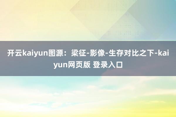 开云kaiyun图源：梁征-影像-生存对比之下-kaiyun网页版 登录入口