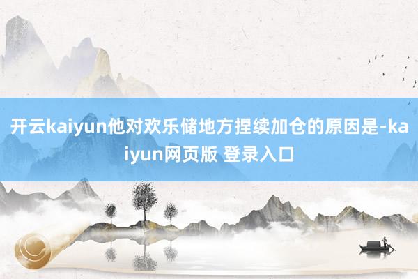 开云kaiyun他对欢乐储地方捏续加仓的原因是-kaiyun网页版 登录入口