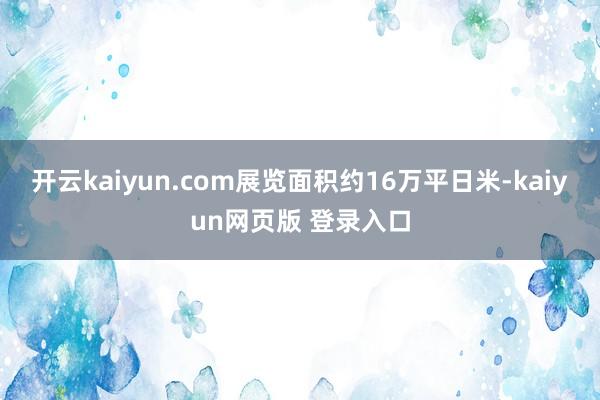 开云kaiyun.com展览面积约16万平日米-kaiyun网页版 登录入口