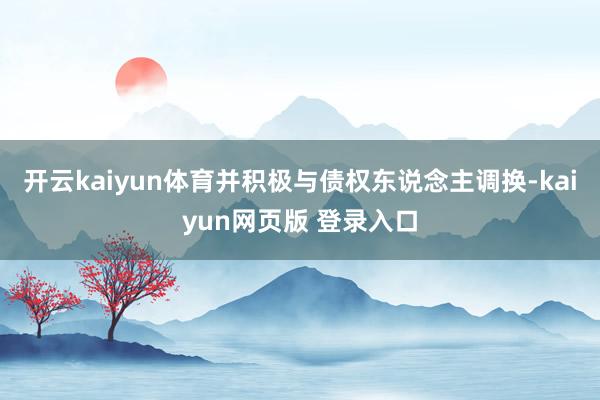 开云kaiyun体育并积极与债权东说念主调换-kaiyun网页版 登录入口