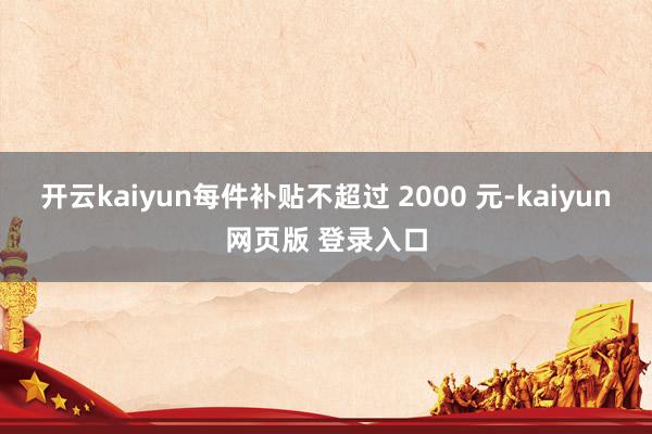 开云kaiyun每件补贴不超过 2000 元-kaiyun网页版 登录入口