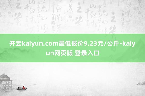 开云kaiyun.com最低报价9.23元/公斤-kaiyun网页版 登录入口