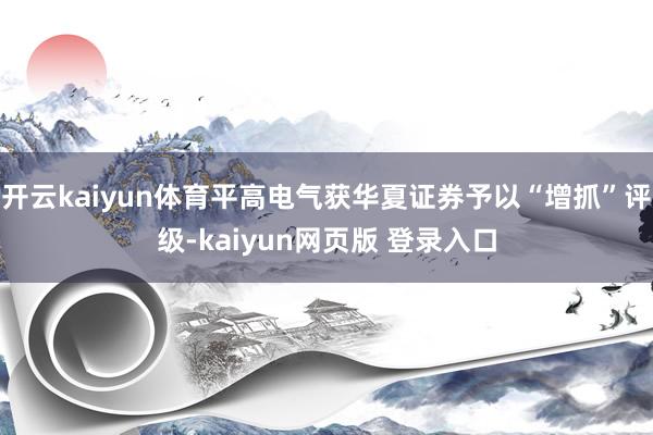 开云kaiyun体育平高电气获华夏证券予以“增抓”评级-kaiyun网页版 登录入口