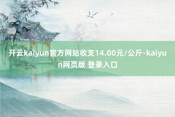 开云kaiyun官方网站收支14.00元/公斤-kaiyun网页版 登录入口