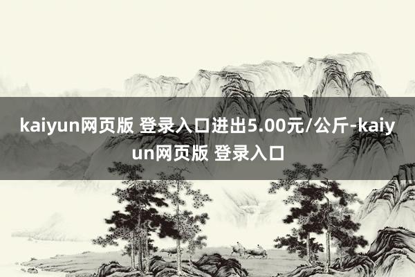 kaiyun网页版 登录入口进出5.00元/公斤-kaiyun网页版 登录入口