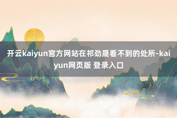 开云kaiyun官方网站在祁劲晟看不到的处所-kaiyun网页版 登录入口