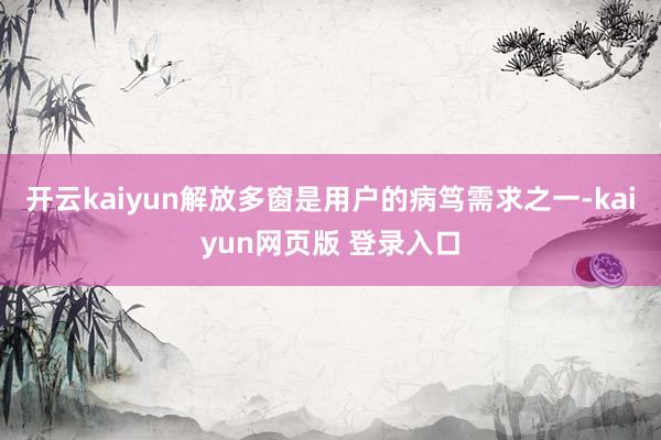 开云kaiyun解放多窗是用户的病笃需求之一-kaiyun网页版 登录入口