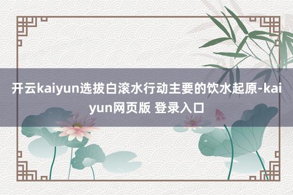 开云kaiyun选拔白滚水行动主要的饮水起原-kaiyun网页版 登录入口