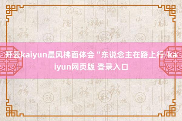 开云kaiyun晨风拂面体会“东说念主在路上行-kaiyun网页版 登录入口