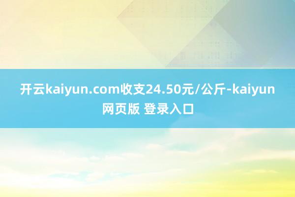 开云kaiyun.com收支24.50元/公斤-kaiyun网页版 登录入口