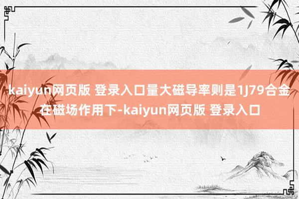 kaiyun网页版 登录入口量大磁导率则是1J79合金在磁场作用下-kaiyun网页版 登录入口