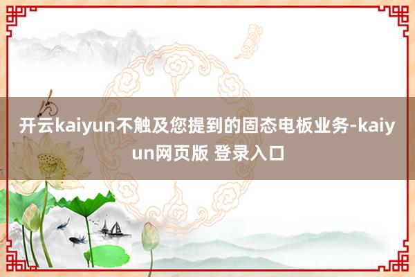 开云kaiyun不触及您提到的固态电板业务-kaiyun网页版 登录入口