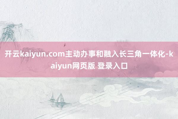 开云kaiyun.com主动办事和融入长三角一体化-kaiyun网页版 登录入口