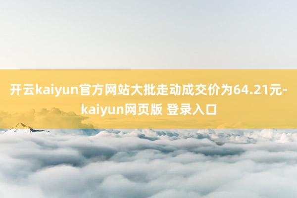 开云kaiyun官方网站大批走动成交价为64.21元-kaiyun网页版 登录入口