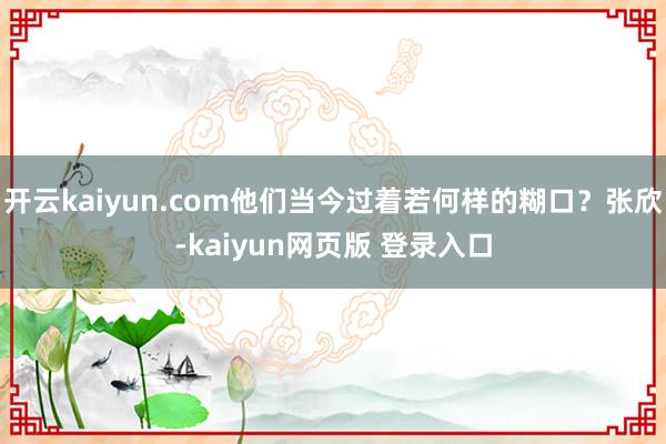 开云kaiyun.com他们当今过着若何样的糊口？张欣-kaiyun网页版 登录入口