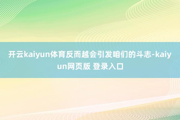开云kaiyun体育反而越会引发咱们的斗志-kaiyun网页版 登录入口