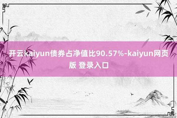 开云kaiyun债券占净值比90.57%-kaiyun网页版 登录入口
