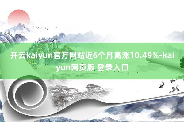 开云kaiyun官方网站近6个月高涨10.49%-kaiyun网页版 登录入口