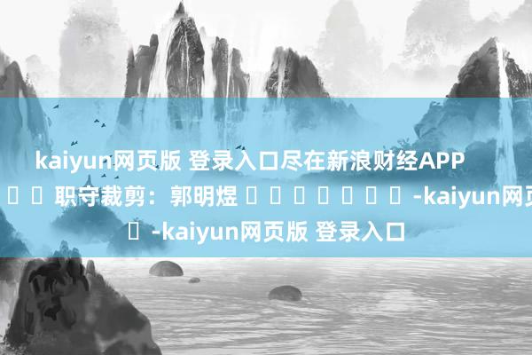 kaiyun网页版 登录入口尽在新浪财经APP            						职守裁剪：郭明煜 							-kaiyun网页版 登录入口