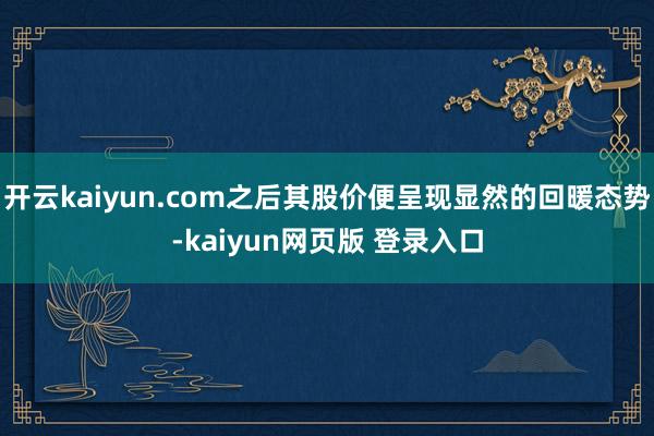 开云kaiyun.com之后其股价便呈现显然的回暖态势-kaiyun网页版 登录入口