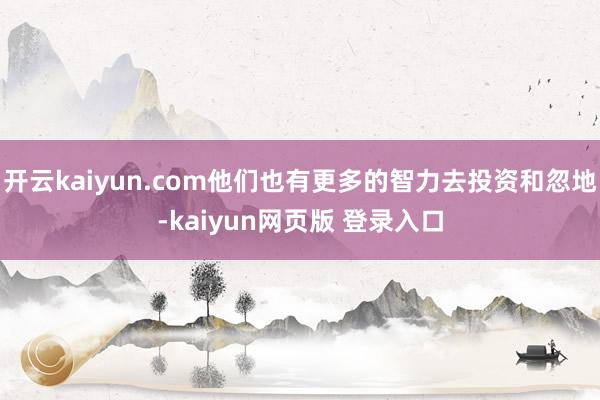 开云kaiyun.com他们也有更多的智力去投资和忽地-kaiyun网页版 登录入口