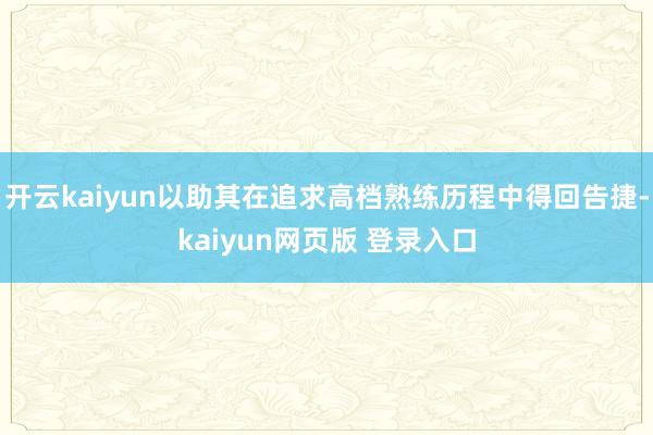 开云kaiyun以助其在追求高档熟练历程中得回告捷-kaiyun网页版 登录入口