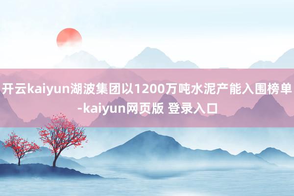 开云kaiyun湖波集团以1200万吨水泥产能入围榜单-kaiyun网页版 登录入口
