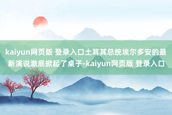 kaiyun网页版 登录入口土耳其总统埃尔多安的最新演说澈底掀起了桌子-kaiyun网页版 登录入口